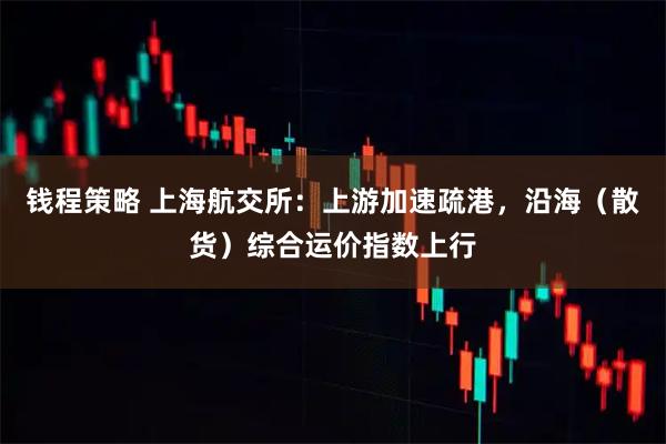 钱程策略 上海航交所：上游加速疏港，沿海（散货）综合运价指数上行