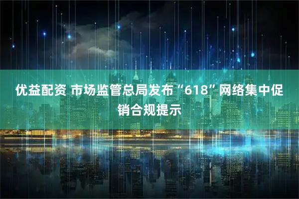 优益配资 市场监管总局发布“618”网络集中促销合规提示