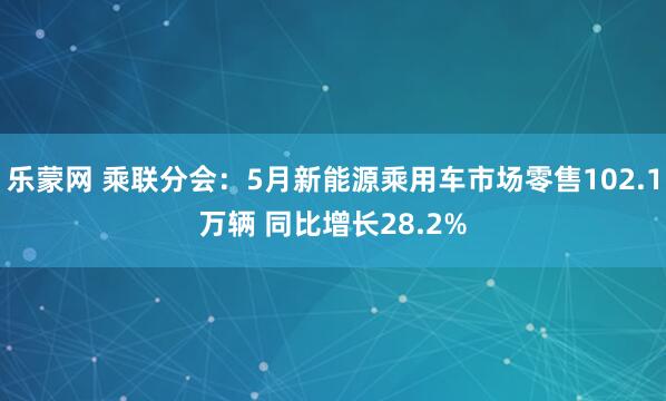 乐蒙网 乘联分会：5月新能源乘用车市场零售102.1万辆 同比增长28.2%
