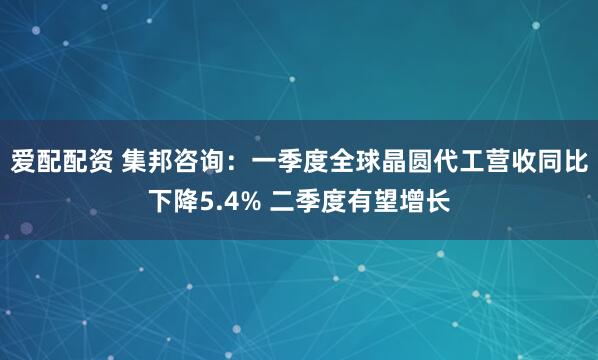爱配配资 集邦咨询：一季度全球晶圆代工营收同比下降5.4% 二季度有望增长