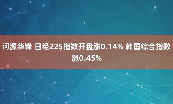 河源华锋 日经225指数开盘涨0.14% 韩国综合指数涨0.45%