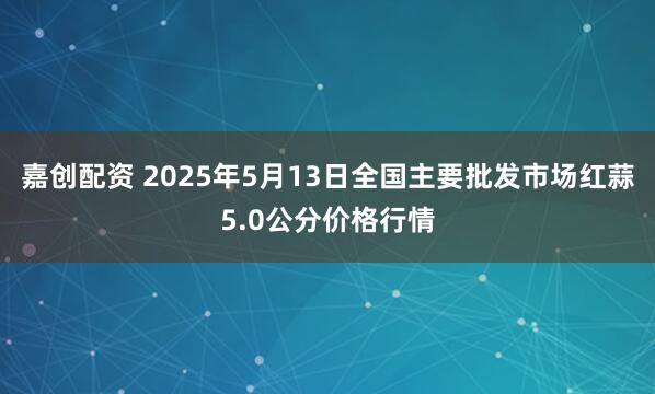 嘉创配资 2025年5月13日全国主要批发市场红蒜5.0公分价格行情