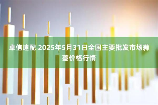 卓信速配 2025年5月31日全国主要批发市场蒜薹价格行情