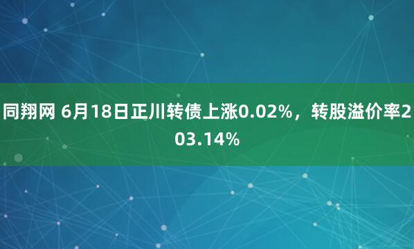 同翔网 6月18日正川转债上涨0.02%，转股溢价率203.14%