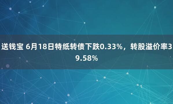 送钱宝 6月18日特纸转债下跌0.33%，转股溢价率39.58%