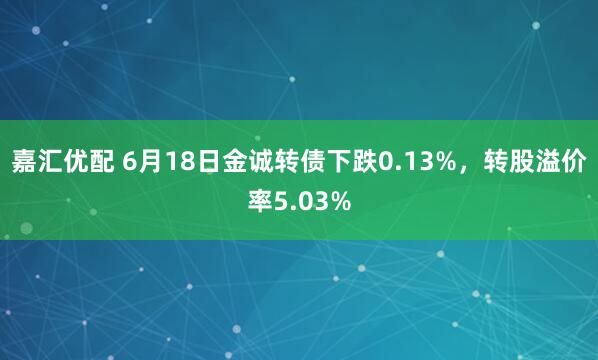 嘉汇优配 6月18日金诚转债下跌0.13%，转股溢价率5.03%