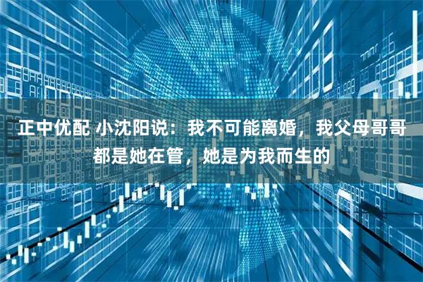 正中优配 小沈阳说：我不可能离婚，我父母哥哥都是她在管，她是为我而生的