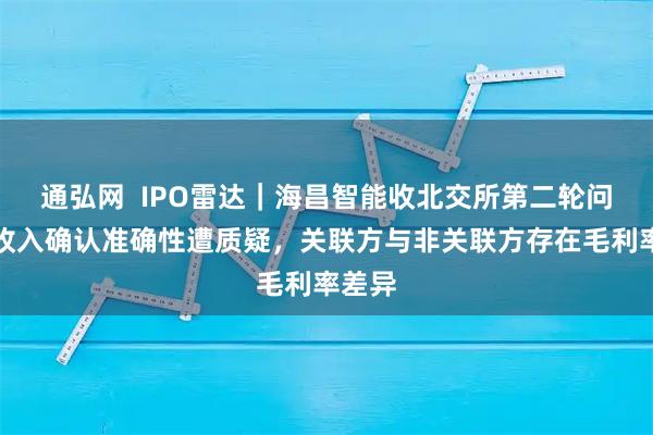 通弘网  IPO雷达｜海昌智能收北交所第二轮问询，收入确认准确性遭质疑，关联方与非关联方存在毛利率差异