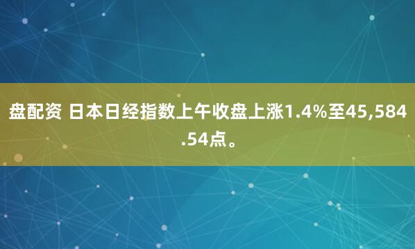 盘配资 日本日经指数上午收盘上涨1.4%至45,584.54点。