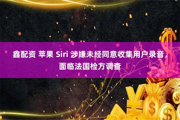 鑫配资 苹果 Siri 涉嫌未经同意收集用户录音，面临法国检方调查