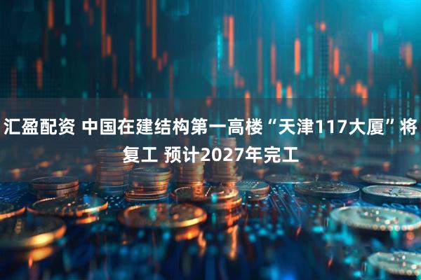 汇盈配资 中国在建结构第一高楼“天津117大厦”将复工 预计2027年完工