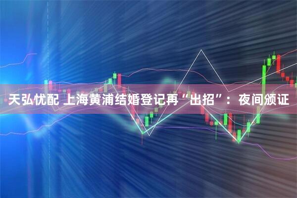 天弘忧配 上海黄浦结婚登记再“出招”：夜间颁证