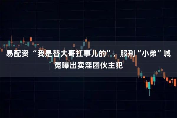 易配资 “我是替大哥扛事儿的”，服刑“小弟”喊冤曝出卖淫团伙主犯