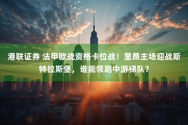 港联证券 法甲欧战资格卡位战！里昂主场迎战斯特拉斯堡，谁能领跑中游梯队？