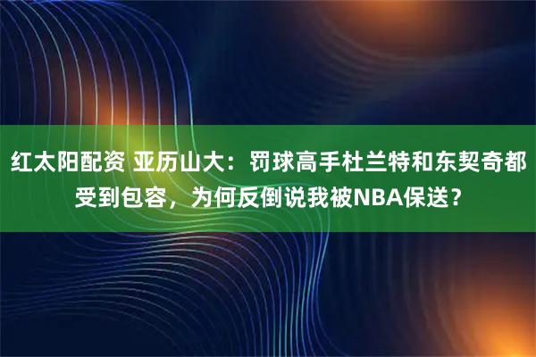 红太阳配资 亚历山大：罚球高手杜兰特和东契奇都受到包容，为何反倒说我被NBA保送？