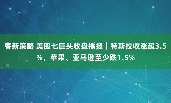 客新策略 美股七巨头收盘播报｜特斯拉收涨超3.5%，苹果、亚马逊至少跌1.5%