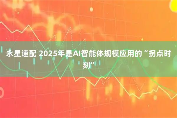 永星速配 2025年是AI智能体规模应用的“拐点时刻”