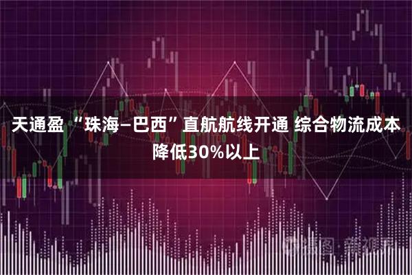 天通盈 “珠海—巴西”直航航线开通 综合物流成本降低30%以上