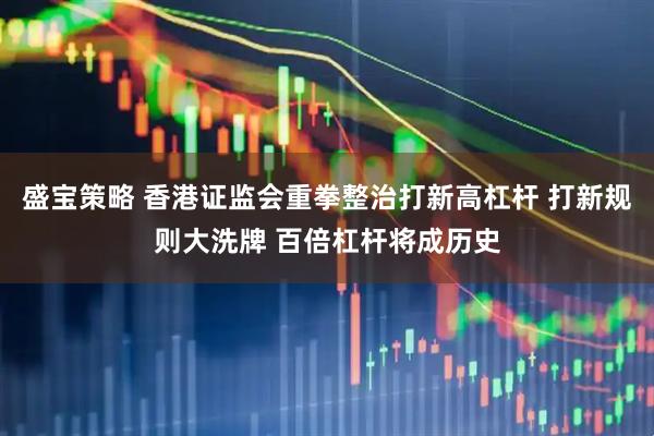 盛宝策略 香港证监会重拳整治打新高杠杆 打新规则大洗牌 百倍杠杆将成历史