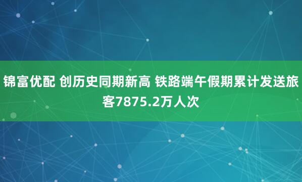 锦富优配 创历史同期新高 铁路端午假期累计发送旅客7875.2万人次