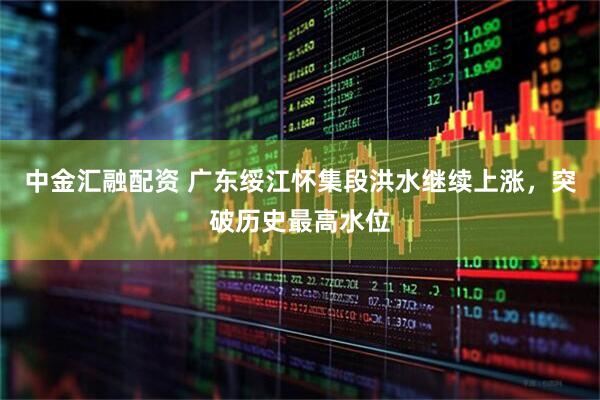 中金汇融配资 广东绥江怀集段洪水继续上涨，突破历史最高水位