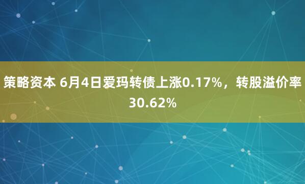 策略资本 6月4日爱玛转债上涨0.17%，转股溢价率30.62%