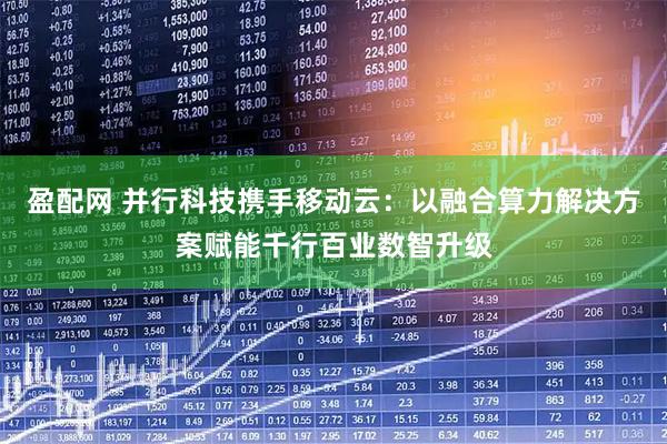 盈配网 并行科技携手移动云：以融合算力解决方案赋能千行百业数智升级