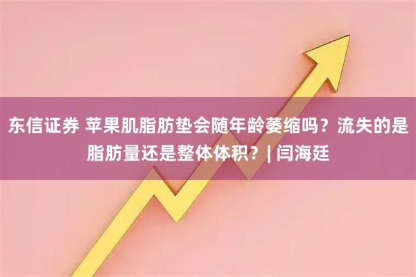 东信证券 苹果肌脂肪垫会随年龄萎缩吗？流失的是脂肪量还是整体体积？| 闫海廷