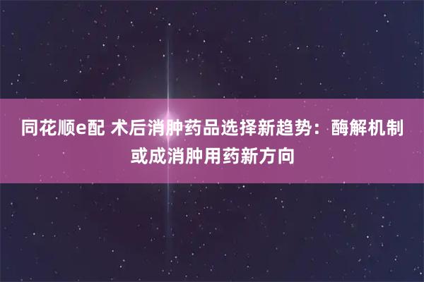 同花顺e配 术后消肿药品选择新趋势：酶解机制或成消肿用药新方向
